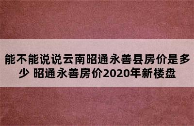 能不能说说云南昭通永善县房价是多少 昭通永善房价2020年新楼盘